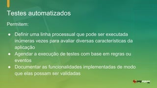 Testes automatizados
Permitem:
● Definir uma linha processual que pode ser executada
inúmeras vezes para avaliar diversas características da
aplicação
● Agendar a execução de testes com base em regras ou
eventos
● Documentar as funcionalidades implementadas de modo
que elas possam ser validadas
 