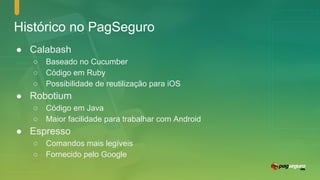 Histórico no PagSeguro
● Calabash
○ Baseado no Cucumber
○ Código em Ruby
○ Possibilidade de reutilização para iOS
● Robotium
○ Código em Java
○ Maior facilidade para trabalhar com Android
● Espresso
○ Comandos mais legíveis
○ Fornecido pelo Google
 