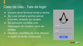 Caso de Uso - Tela de login
● Usuário deve fornecer email e senha;
● Se o par (email e senha) estiver
incorreto, sinalizar ao usuário
● Se estiverem corretos uma
mensagem de sucesso deve ser
exibida
● Havendo uma falha de rede oferecer
a opção de tentar novamente
 