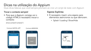 Dicas na utilização do Appium
Duas dicas básicas que você sempre precisará ao criar um script de teste com Appium
Trocar o contexto sempre!
§ Para que o Appium consiga ver o
código HTML é necessário trocar o
contexto
driver.context(”contexto”)
Esperas Explícitas
§ É necessário inserir uma espera para
elementos assíncronos ou que demoram.
• Splash | Loading | Show/Hide
Contexto NATIVE_APP Contexto WEBVIEW
 