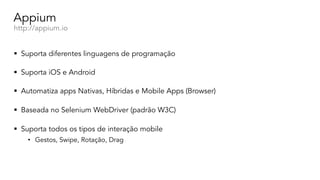 Appium
http://appium.io
§ Suporta diferentes linguagens de programação
§ Suporta iOS e Android
§ Automatiza apps Nativas, Híbridas e Mobile Apps (Browser)
§ Baseada no Selenium WebDriver (padrão W3C)
§ Suporta todos os tipos de interação mobile
• Gestos, Swipe, Rotação, Drag
 