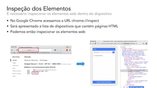 Inspeção dos Elementos
É necessário inspecionar os elementos web dentro do dispositivo
1 4
3
§ No Google Chrome acessamos a URL chrome://inspect
§ Será apresentado a lista de dispositivos que contém páginas HTML
§ Podemos então inspecionar os elementos web
 
