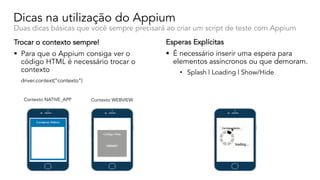 Dicas na utilização do Appium
Duas dicas básicas que você sempre precisará ao criar um script de teste com Appium
Trocar o contexto sempre!
§ Para que o Appium consiga ver o
código HTML é necessário trocar o
contexto
driver.context(”contexto”)
Esperas Explícitas
§ É necessário inserir uma espera para
elementos assíncronos ou que demoram.
• Splash | Loading | Show/Hide
Contexto NATIVE_APP Contexto WEBVIEW
 