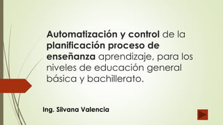 Automatización y control de la
planificación proceso de
enseñanza aprendizaje, para los
niveles de educación general
básica y bachillerato.
Ing. Silvana Valencia
 