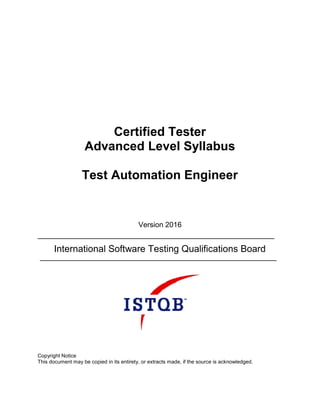 Certified Tester
Advanced Level Syllabus
Test Automation Engineer
Version 2016
International Software Testing Qualifications Board
Copyright Notice
This document may be copied in its entirety, or extracts made, if the source is acknowledged.
 