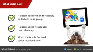 17
What script does
It automatically monitors newly
added ads in ad group.
It automatically evaluates
test relevancy
When ...