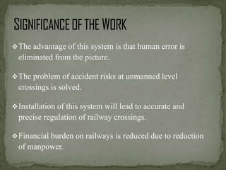  The advantage of this system is that human error is

eliminated from the picture.
 The problem of accident risks at unmanned level

crossings is solved.
 Installation of this system will lead to accurate and

precise regulation of railway crossings.
 Financial burden on railways is reduced due to reduction

of manpower.

 