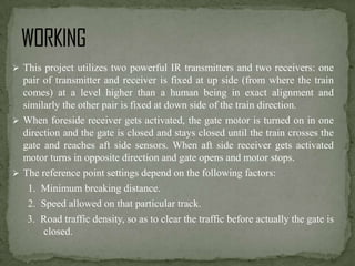  This project utilizes two powerful IR transmitters and two receivers: one

pair of transmitter and receiver is fixed at up side (from where the train
comes) at a level higher than a human being in exact alignment and
similarly the other pair is fixed at down side of the train direction.
 When foreside receiver gets activated, the gate motor is turned on in one
direction and the gate is closed and stays closed until the train crosses the
gate and reaches aft side sensors. When aft side receiver gets activated
motor turns in opposite direction and gate opens and motor stops.
 The reference point settings depend on the following factors:
1. Minimum breaking distance.
2. Speed allowed on that particular track.
3. Road traffic density, so as to clear the traffic before actually the gate is
closed.

 