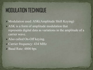  Modulation used: ASK(Amplitude Shift Keying)

 ASK is a form of amplitude modulation that

represents digital data as variations in the amplitude of a
carrier wave.
 Also called On-Off keying.
 Carrier frequency: 434 MHz
 Baud Rate: 4800 bps

 