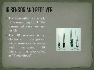  The transmitter is a simple

IR transmitting LED. The
transmitted rays are not
visible.
 The IR receiver is an
electronic
component
whose resistance decreases
with
increasing
IR
intensity. It is also called
as “Photo diode”

 