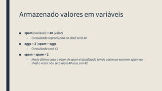 Armazenado valores em variáveis
■ spam (variavel) = 40 (valor)
– O resultado reproduzido no shell será 40
■ eggs = 2 | spam + eggs
– O resultado será 42
■ spam = spam + 2
– Neste último caso o valor de spam é atualizado sendo assim ao escrever spam no
shell o valor não será mais 40 mas sim 42
 