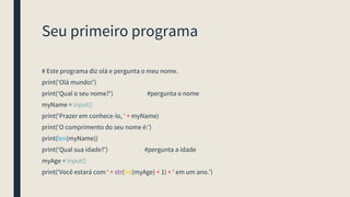 Seu primeiro programa
# Este programa diz olá e pergunta o meu nome.
print(‘Olá mundo!’)
print(‘Qual o seu nome?’) #pergunta o nome
myName = input()
print(‘Prazer em conhece-lo, ‘ + myName)
print(‘O comprimento do seu nome é:’)
print(len(myName))
print(‘Qual sua idade?’) #pergunta a idade
myAge = input()
print(‘Você estará com ‘ + str(int(myAge) + 1) + ‘ em um ano.’)
 