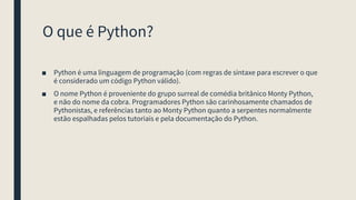 O que é Python?
■ Python é uma linguagem de programação (com regras de sintaxe para escrever o que
é considerado um código Python válido).
■ O nome Python é proveniente do grupo surreal de comédia britânico Monty Python,
e não do nome da cobra. Programadores Python são carinhosamente chamados de
Pythonistas, e referências tanto ao Monty Python quanto a serpentes normalmente
estão espalhadas pelos tutoriais e pela documentação do Python.
 