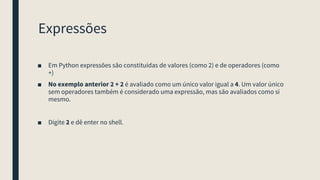 Expressões
■ Em Python expressões são constituidas de valores (como 2) e de operadores (como
+)
■ No exemplo anterior 2 + 2 é avaliado como um único valor igual a 4. Um valor único
sem operadores também é considerado uma expressão, mas são avaliados como si
mesmo.
■ Digite 2 e dê enter no shell.
 