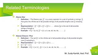 Mr. Sudip Kambli, Asst. Prof.
Related Terminologies
10
 Kleene Star
 Definition − The Kleene star, ∑*, is a unary operator on a set of symbols or strings, ∑,
that gives the infinite set of all possible strings of all possible lengths over ∑ including
λ.
 Representation − ∑* = ∑0 ∪ ∑1 ∪ ∑2 ∪……. where ∑p is the set of all possible
strings of length p.
 Example − If ∑ = {a, b}, ∑* = {λ, a, b, aa, ab, ba, bb,………..}
 Kleene Closure / Plus
 Definition − The set ∑+ is the infinite set of all possible strings of all possible lengths
over ∑ excluding λ.
 Representation − ∑+ = ∑1 ∪ ∑2 ∪ ∑3 ∪…….
 ∑+ = ∑* − { λ }
 Example − If ∑ = { a, b } , ∑+ = { a, b, aa, ab, ba, bb,………..}
 