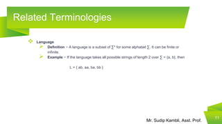 Mr. Sudip Kambli, Asst. Prof.
Related Terminologies
11
 Language
 Definition − A language is a subset of ∑* for some alphabet ∑. It can be finite or
infinite.
 Example − If the language takes all possible strings of length 2 over ∑ = {a, b}, then
L = { ab, aa, ba, bb }
 