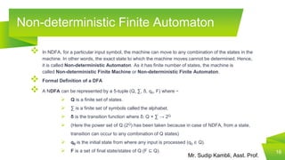 Mr. Sudip Kambli, Asst. Prof.
Non-deterministic Finite Automaton
 In NDFA, for a particular input symbol, the machine can move to any combination of the states in the
machine. In other words, the exact state to which the machine moves cannot be determined. Hence,
it is called Non-deterministic Automaton. As it has finite number of states, the machine is
called Non-deterministic Finite Machine or Non-deterministic Finite Automaton.
 Formal Definition of a DFA
 A NDFA can be represented by a 5-tuple (Q, ∑, δ, q0, F) where −
 Q is a finite set of states.
 ∑ is a finite set of symbols called the alphabet.
 δ is the transition function where δ: Q × ∑ → 2Q
 (Here the power set of Q (2Q) has been taken because in case of NDFA, from a state,
transition can occur to any combination of Q states)
 q0 is the initial state from where any input is processed (q0 ∈ Q).
 F is a set of final state/states of Q (F ⊆ Q). 16
 