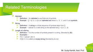 Mr. Sudip Kambli, Asst. Prof.
Related Terminologies
9
 Alphabet
 Definition − An alphabet is any finite set of symbols.
 Example − ∑ = {a, b, c, d} is an alphabet set where ‘a’, ‘b’, ‘c’, and ‘d’ are symbols.
 String
 Definition − A string is a finite sequence of symbols taken from ∑.
 Example − ‘cabcad’ is a valid string on the alphabet set ∑ = {a, b, c, d}
 Length of a String
 Definition − It is the number of symbols present in a string. (Denoted by |S|).
 Examples −
 If S = ‘cabcad’, |S|= 6
 If |S|= 0, it is called an empty string (Denoted by λ or ε)
 