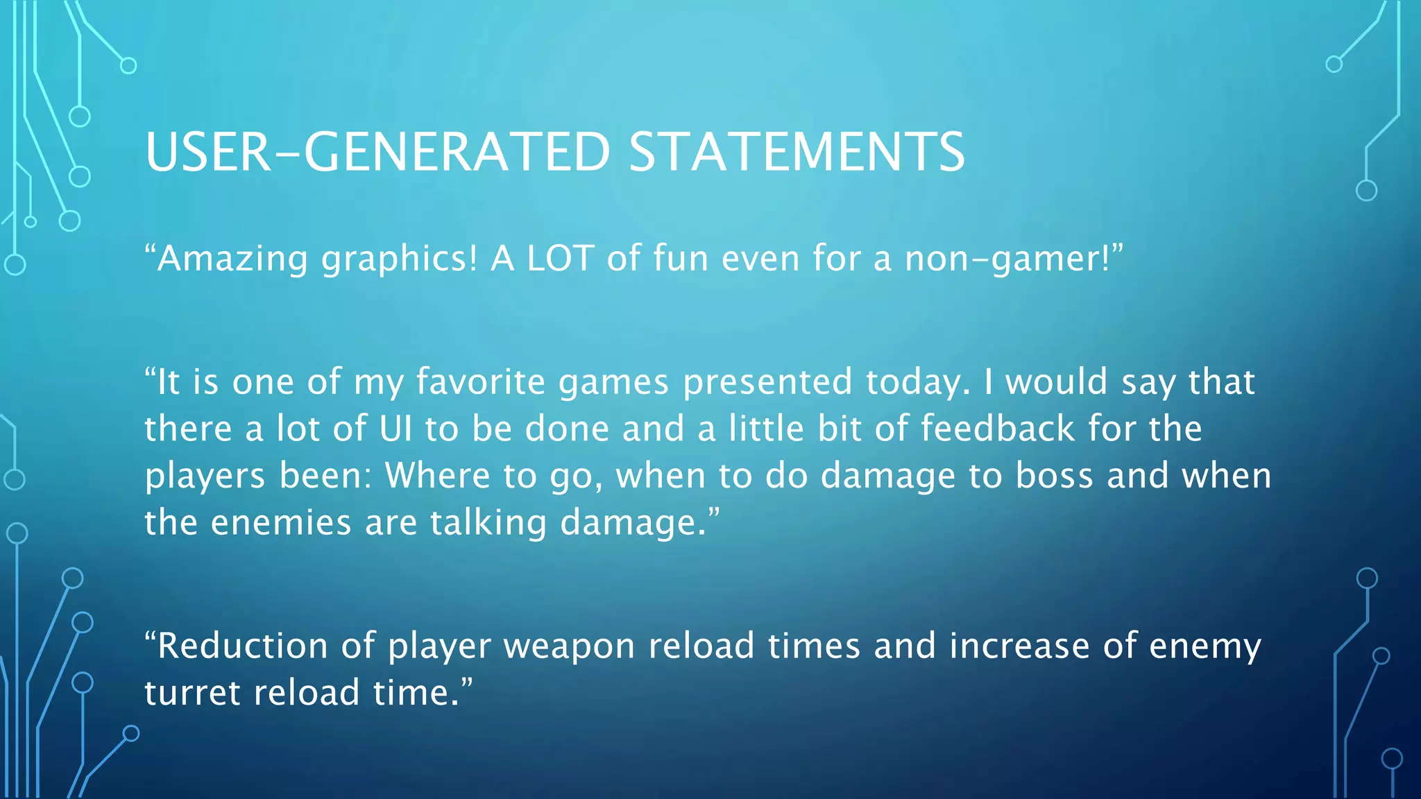 USER-GENERATED STATEMENTS
“Amazing graphics! A LOT of fun even for a non-gamer!”
“It is one of my favorite games presented today. I would say that
there a lot of UI to be done and a little bit of feedback for the
players been: Where to go, when to do damage to boss and when
the enemies are talking damage.”
“Reduction of player weapon reload times and increase of enemy
turret reload time.”