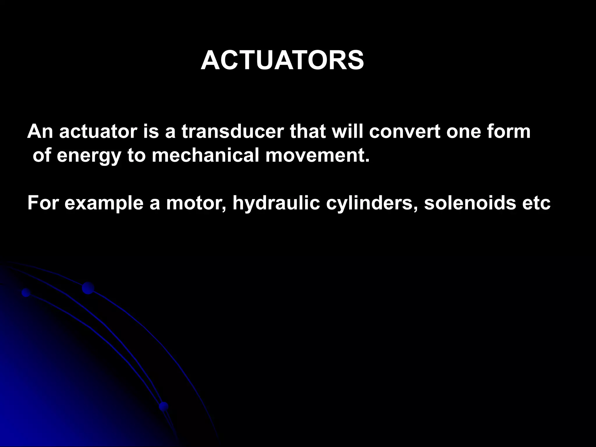ACTUATORS
An actuator is a transducer that will convert one form
of energy to mechanical movement.
For example a motor, hydraulic cylinders, solenoids etc
 
