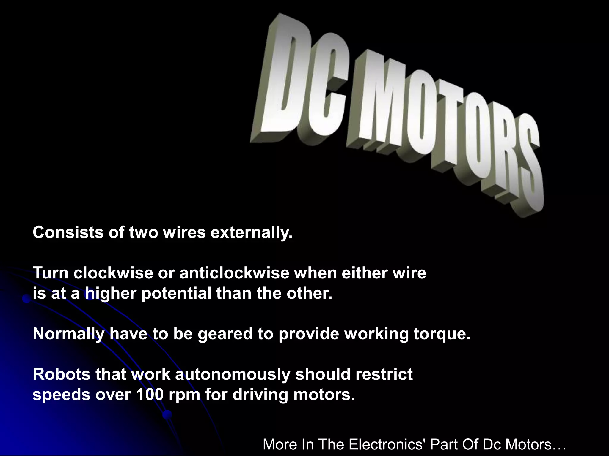 Consists of two wires externally.
Turn clockwise or anticlockwise when either wire
is at a higher potential than the other.
Normally have to be geared to provide working torque.
Robots that work autonomously should restrict
speeds over 100 rpm for driving motors.
More In The Electronics' Part Of Dc Motors…
 