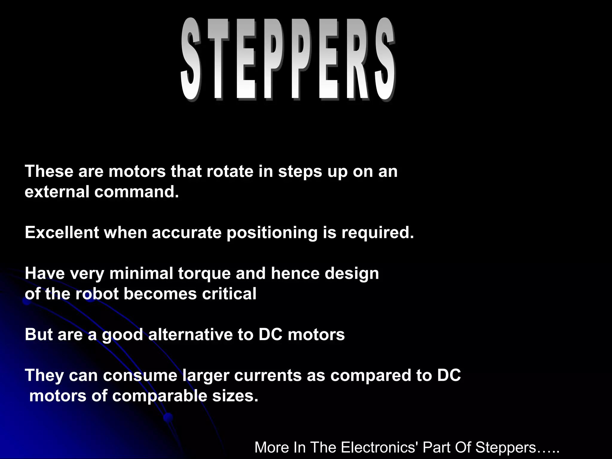 These are motors that rotate in steps up on an
external command.
Excellent when accurate positioning is required.
Have very minimal torque and hence design
of the robot becomes critical
But are a good alternative to DC motors
They can consume larger currents as compared to DC
motors of comparable sizes.
More In The Electronics' Part Of Steppers…..
 