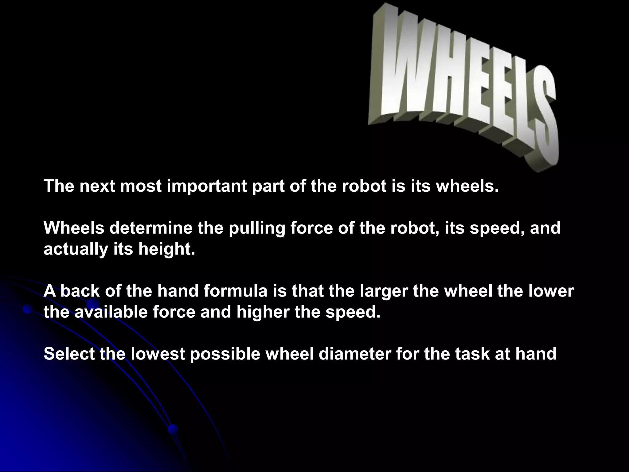 The next most important part of the robot is its wheels.
Wheels determine the pulling force of the robot, its speed, and
actually its height.
A back of the hand formula is that the larger the wheel the lower
the available force and higher the speed.
Select the lowest possible wheel diameter for the task at hand
 