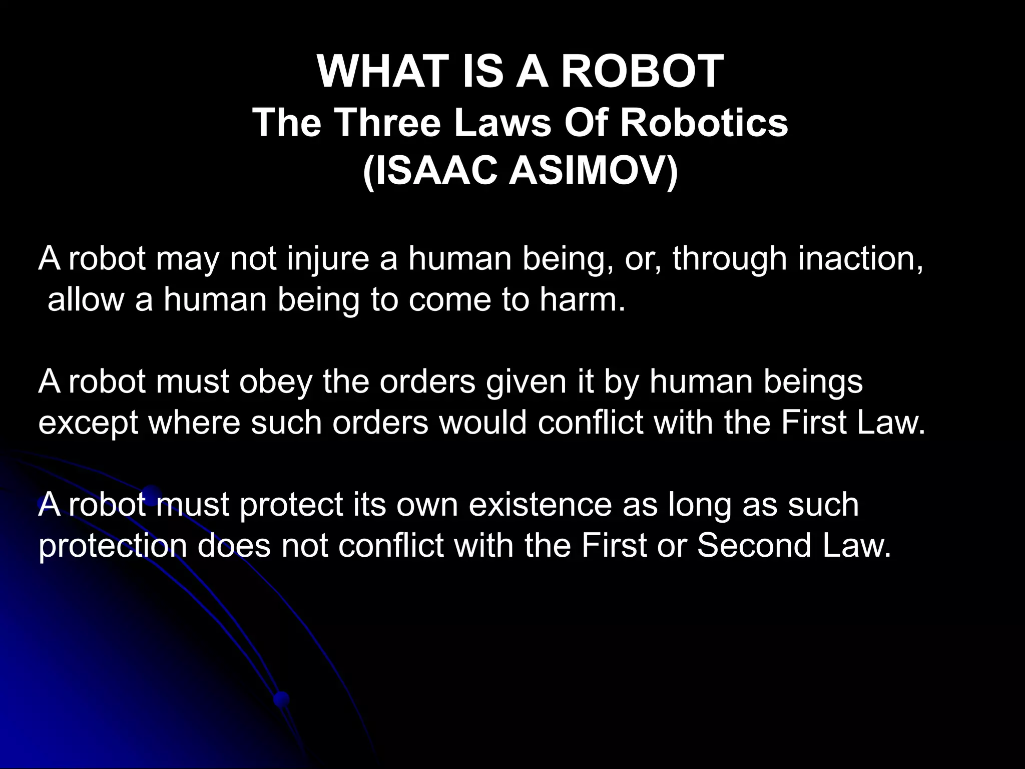 WHAT IS A ROBOT
The Three Laws Of Robotics
(ISAAC ASIMOV)
A robot may not injure a human being, or, through inaction,
allow a human being to come to harm.
A robot must obey the orders given it by human beings
except where such orders would conflict with the First Law.
A robot must protect its own existence as long as such
protection does not conflict with the First or Second Law.
 