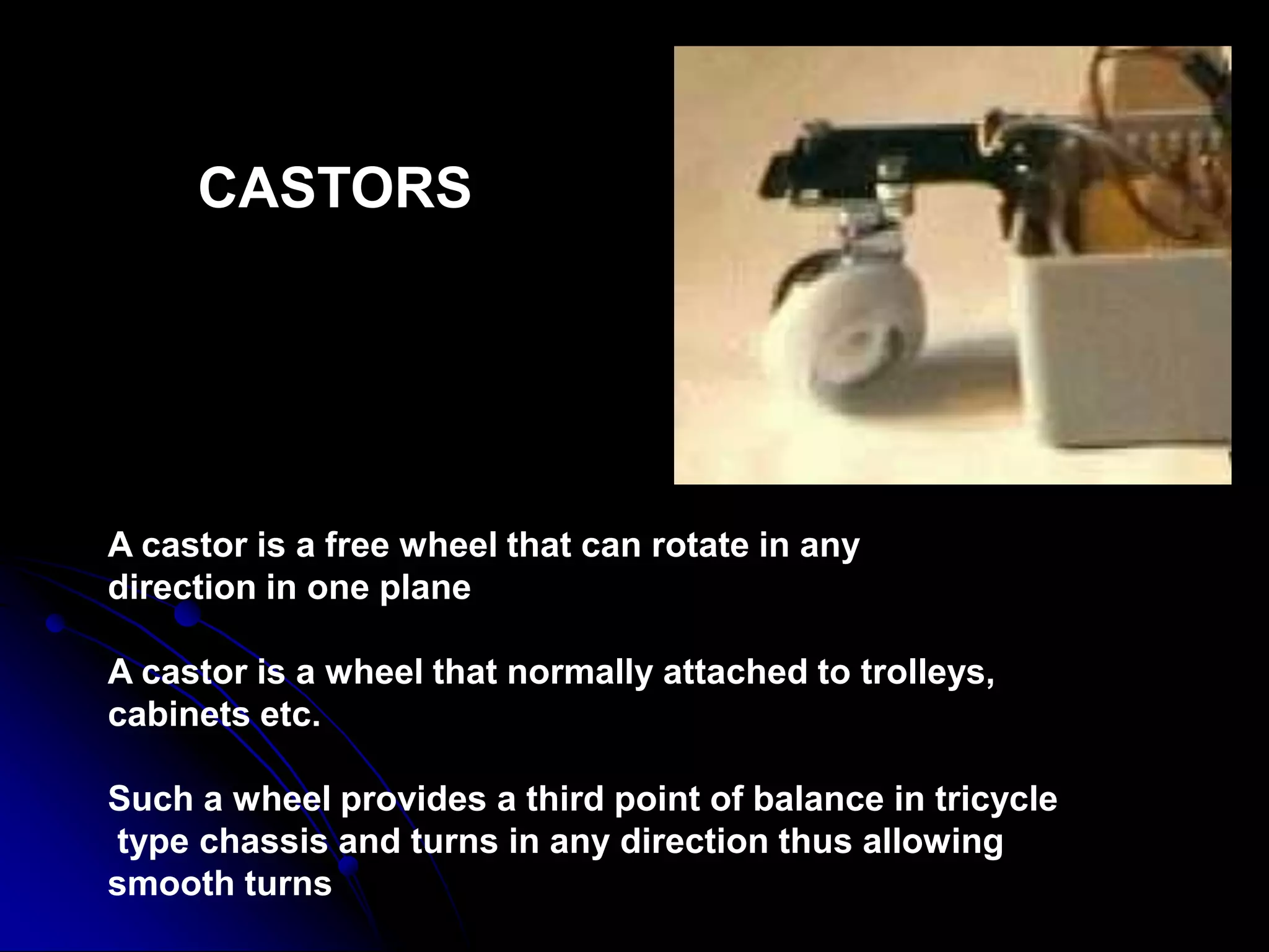 CASTORS
A castor is a free wheel that can rotate in any
direction in one plane
A castor is a wheel that normally attached to trolleys,
cabinets etc.
Such a wheel provides a third point of balance in tricycle
type chassis and turns in any direction thus allowing
smooth turns
 