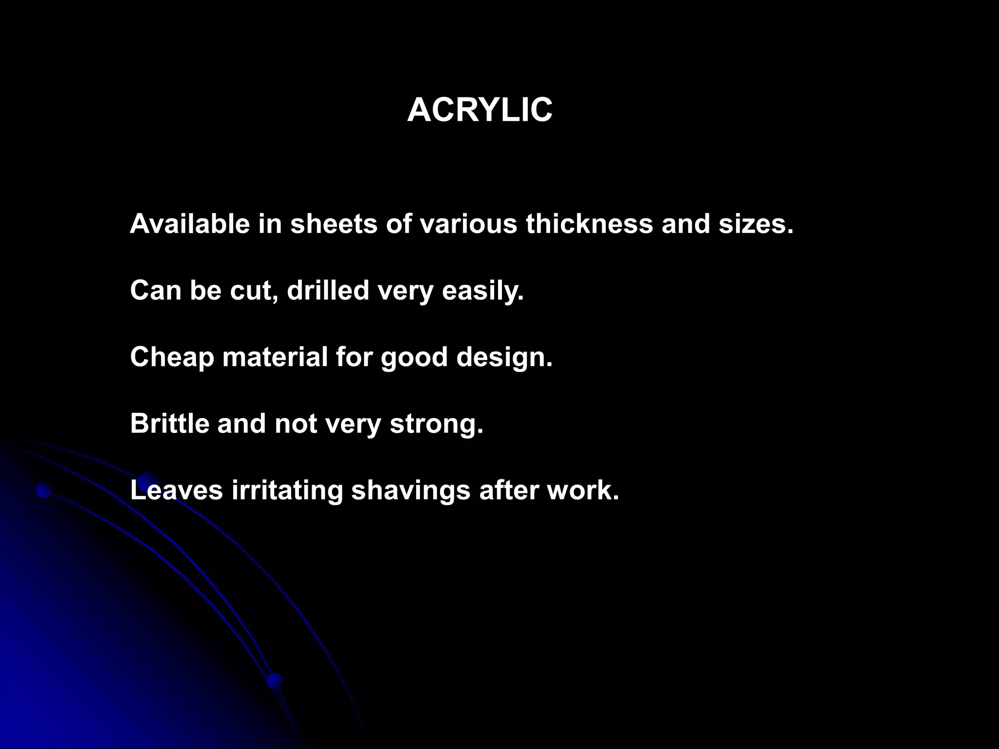 ACRYLIC
Available in sheets of various thickness and sizes.
Can be cut, drilled very easily.
Cheap material for good design.
Brittle and not very strong.
Leaves irritating shavings after work.
 
