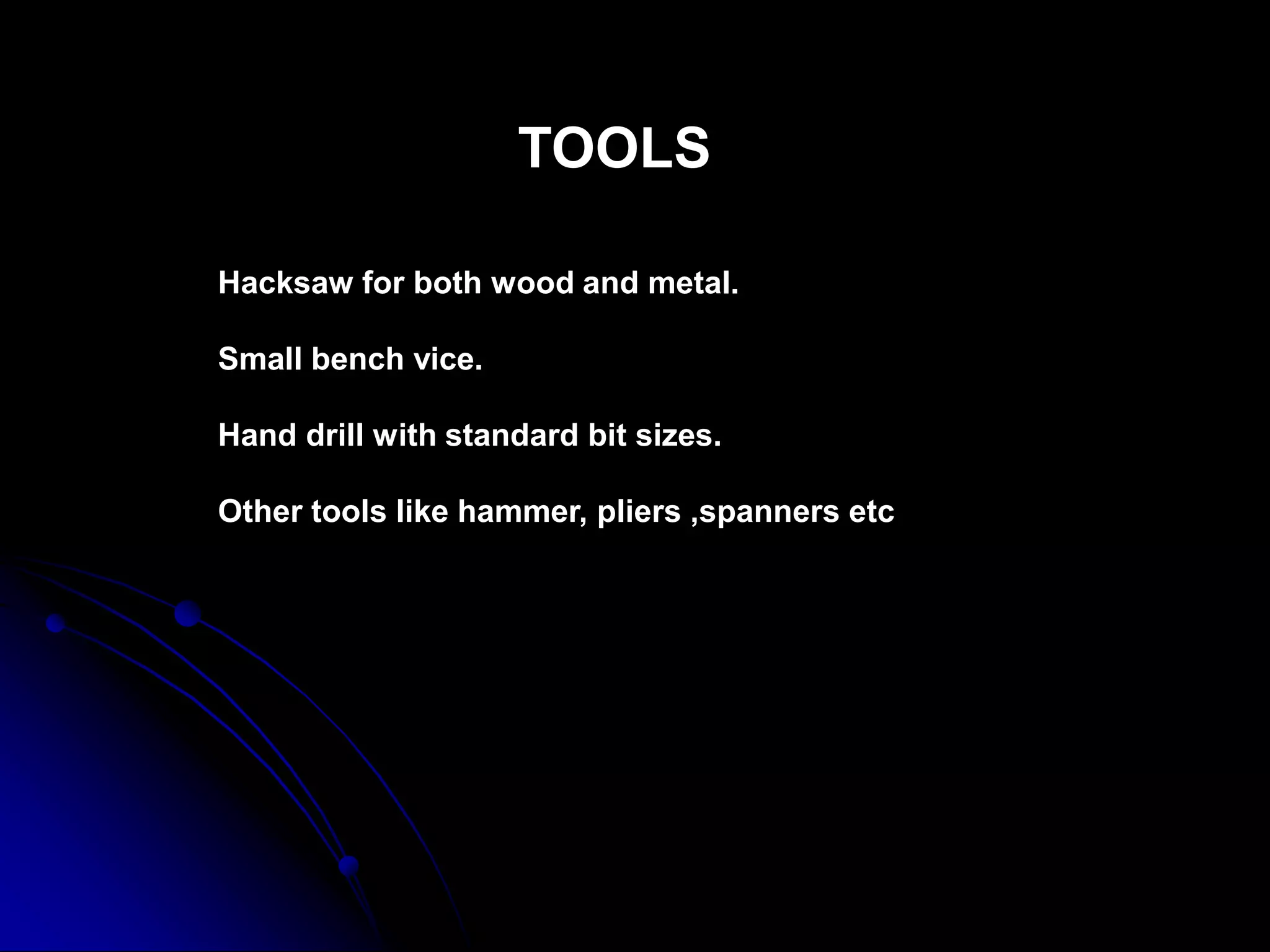 TOOLS
Hacksaw for both wood and metal.
Small bench vice.
Hand drill with standard bit sizes.
Other tools like hammer, pliers ,spanners etc
 