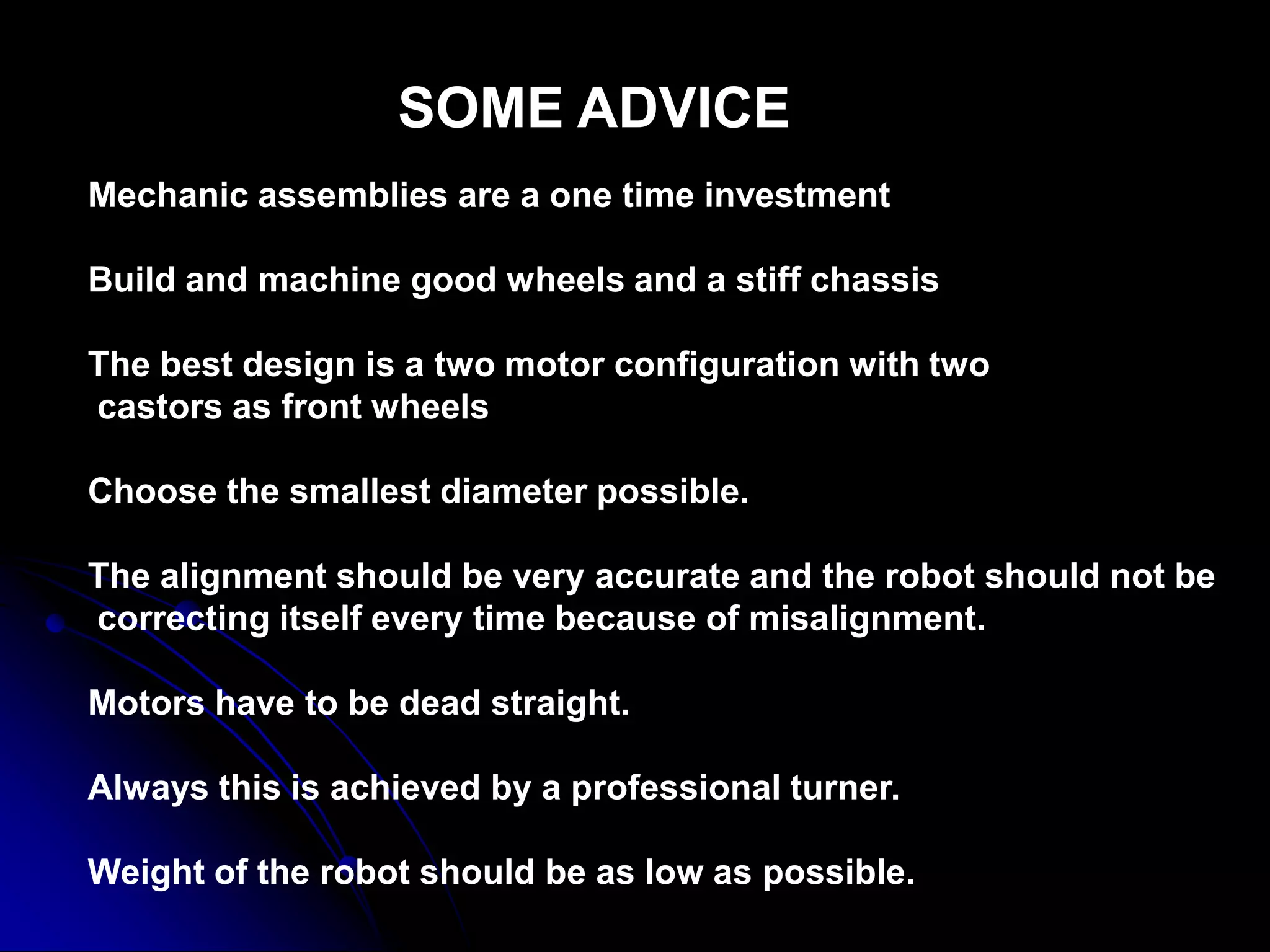 SOME ADVICE
Mechanic assemblies are a one time investment
Build and machine good wheels and a stiff chassis
The best design is a two motor configuration with two
castors as front wheels
Choose the smallest diameter possible.
The alignment should be very accurate and the robot should not be
correcting itself every time because of misalignment.
Motors have to be dead straight.
Always this is achieved by a professional turner.
Weight of the robot should be as low as possible.
 