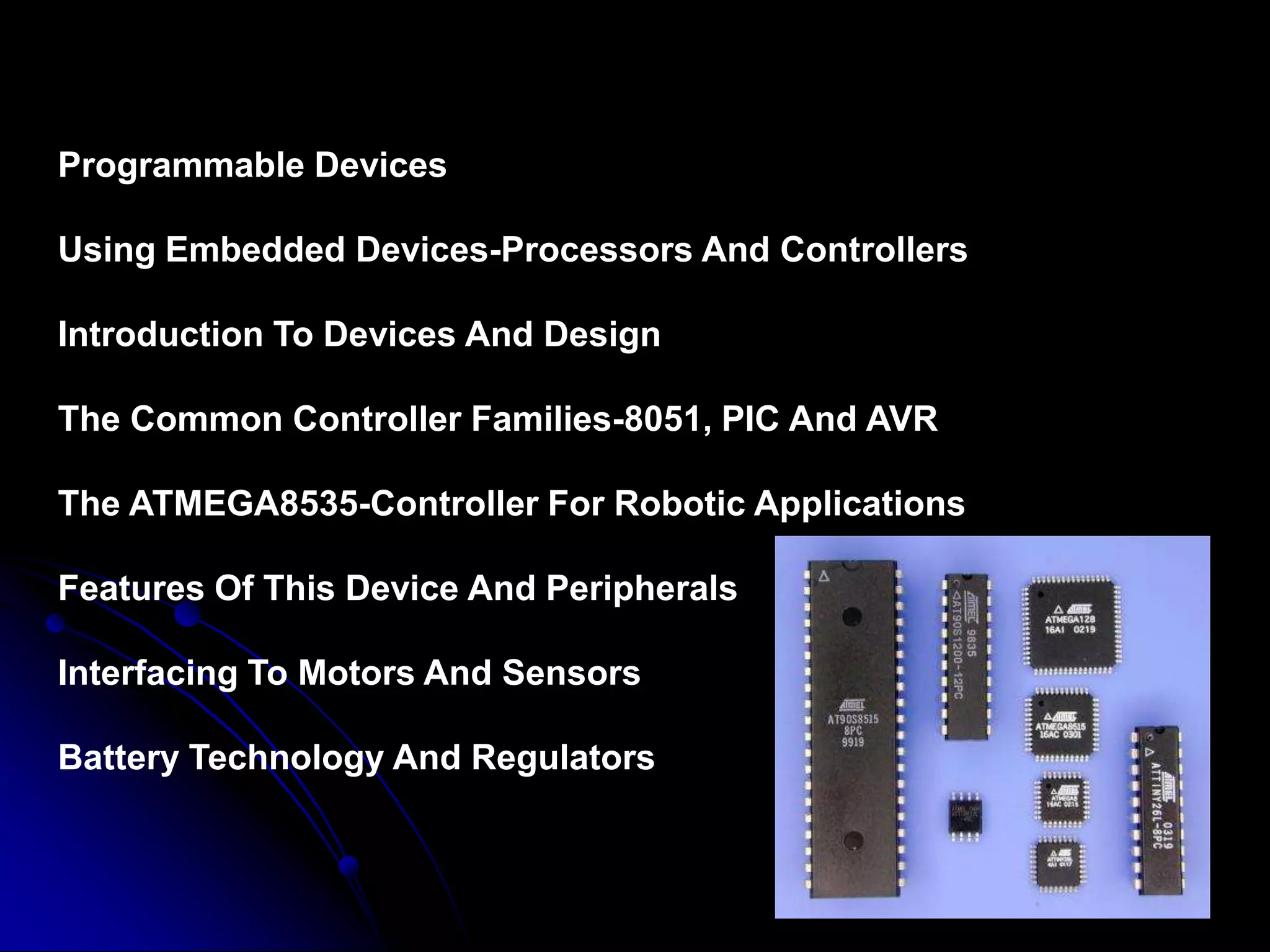 Programmable Devices
Using Embedded Devices-Processors And Controllers
Introduction To Devices And Design
The Common Controller Families-8051, PIC And AVR
The ATMEGA8535-Controller For Robotic Applications
Features Of This Device And Peripherals
Interfacing To Motors And Sensors
Battery Technology And Regulators
 