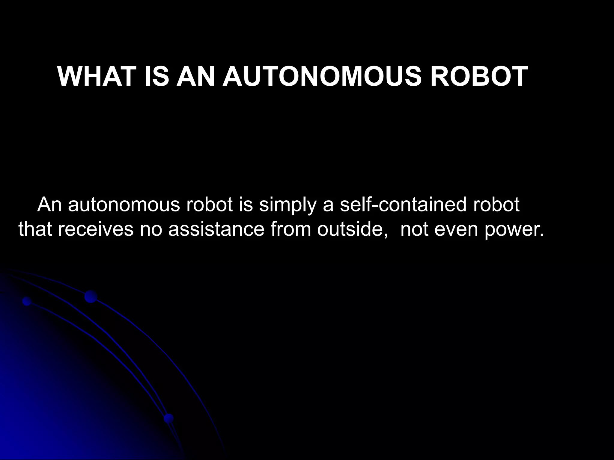 An autonomous robot is simply a self-contained robot
that receives no assistance from outside, not even power.
WHAT IS AN AUTONOMOUS ROBOT
 