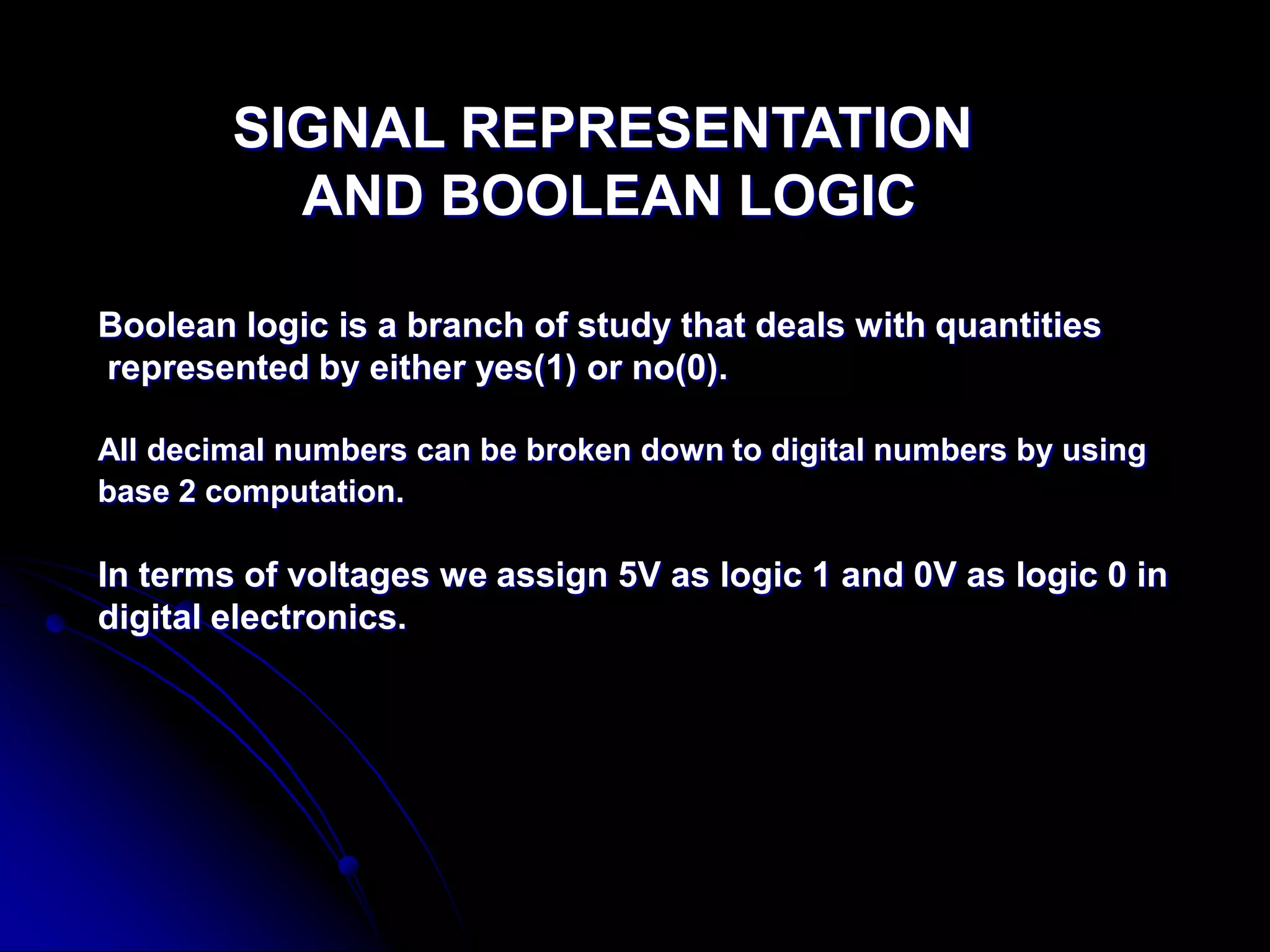 SIGNAL REPRESENTATION
AND BOOLEAN LOGIC
Boolean logic is a branch of study that deals with quantities
represented by either yes(1) or no(0).
All decimal numbers can be broken down to digital numbers by using
base 2 computation.
In terms of voltages we assign 5V as logic 1 and 0V as logic 0 in
digital electronics.
 