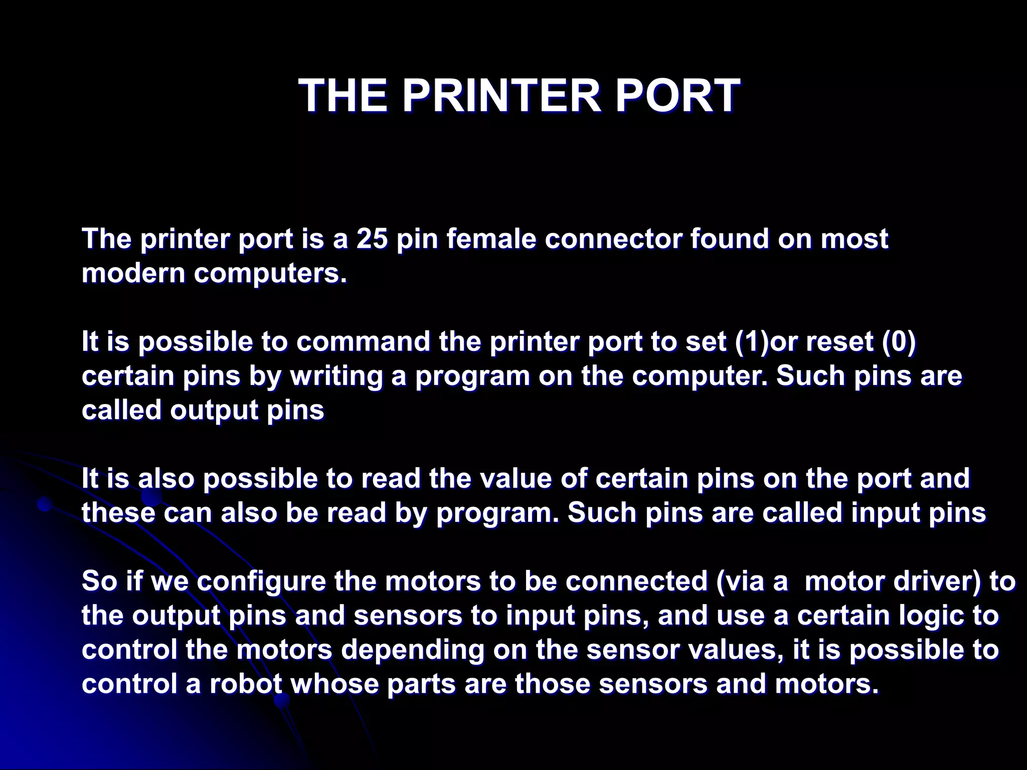 THE PRINTER PORT
The printer port is a 25 pin female connector found on most
modern computers.
It is possible to command the printer port to set (1)or reset (0)
certain pins by writing a program on the computer. Such pins are
called output pins
It is also possible to read the value of certain pins on the port and
these can also be read by program. Such pins are called input pins
So if we configure the motors to be connected (via a motor driver) to
the output pins and sensors to input pins, and use a certain logic to
control the motors depending on the sensor values, it is possible to
control a robot whose parts are those sensors and motors.
 