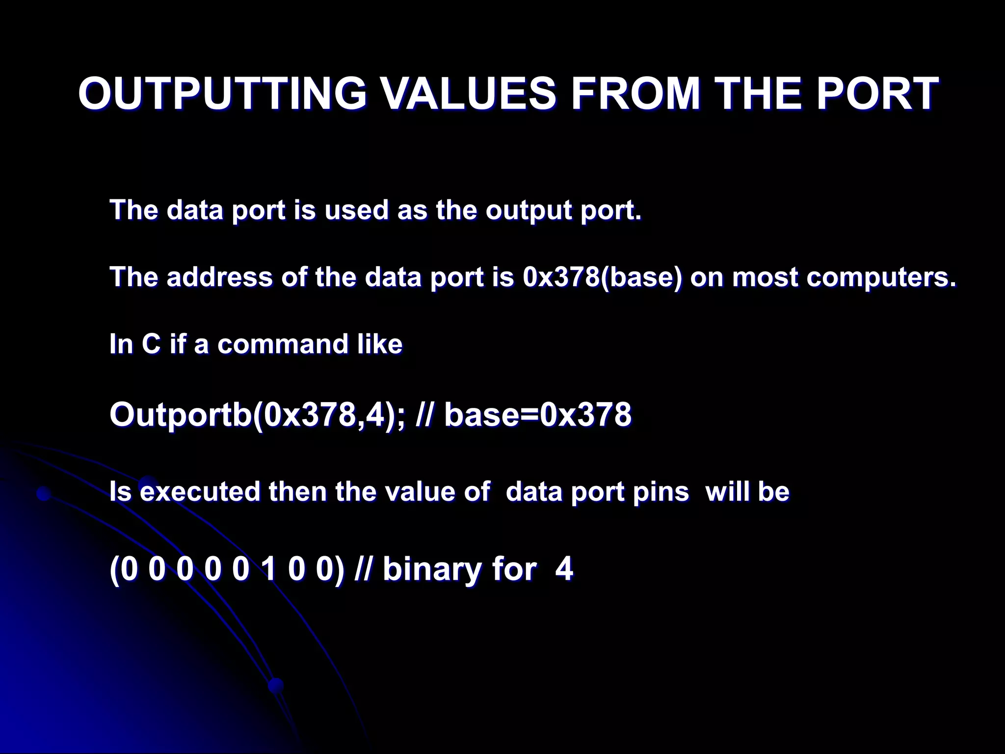 OUTPUTTING VALUES FROM THE PORT
The data port is used as the output port.
The address of the data port is 0x378(base) on most computers.
In C if a command like
Outportb(0x378,4); // base=0x378
Is executed then the value of data port pins will be
(0 0 0 0 0 1 0 0) // binary for 4
 