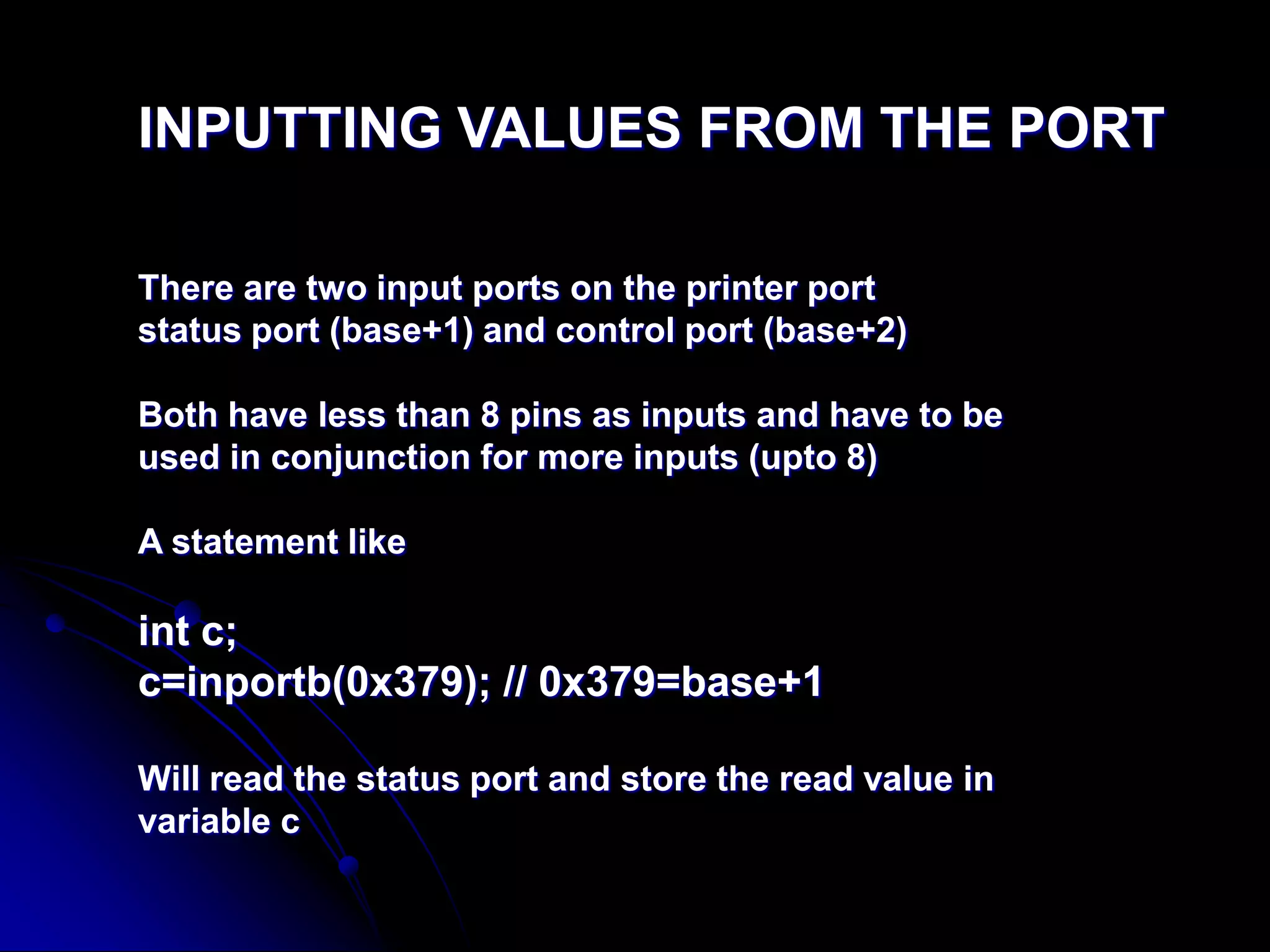 INPUTTING VALUES FROM THE PORT
There are two input ports on the printer port
status port (base+1) and control port (base+2)
Both have less than 8 pins as inputs and have to be
used in conjunction for more inputs (upto 8)
A statement like
int c;
c=inportb(0x379); // 0x379=base+1
Will read the status port and store the read value in
variable c
 