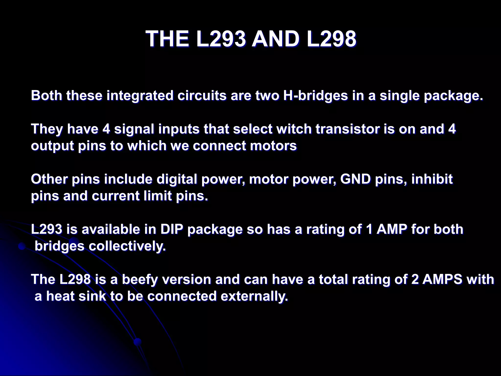 THE L293 AND L298
Both these integrated circuits are two H-bridges in a single package.
They have 4 signal inputs that select witch transistor is on and 4
output pins to which we connect motors
Other pins include digital power, motor power, GND pins, inhibit
pins and current limit pins.
L293 is available in DIP package so has a rating of 1 AMP for both
bridges collectively.
The L298 is a beefy version and can have a total rating of 2 AMPS with
a heat sink to be connected externally.
 