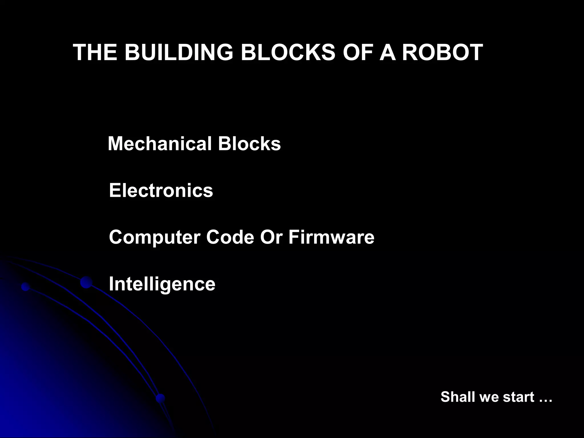 THE BUILDING BLOCKS OF A ROBOT
Mechanical Blocks
Electronics
Computer Code Or Firmware
Intelligence
Shall we start …
 