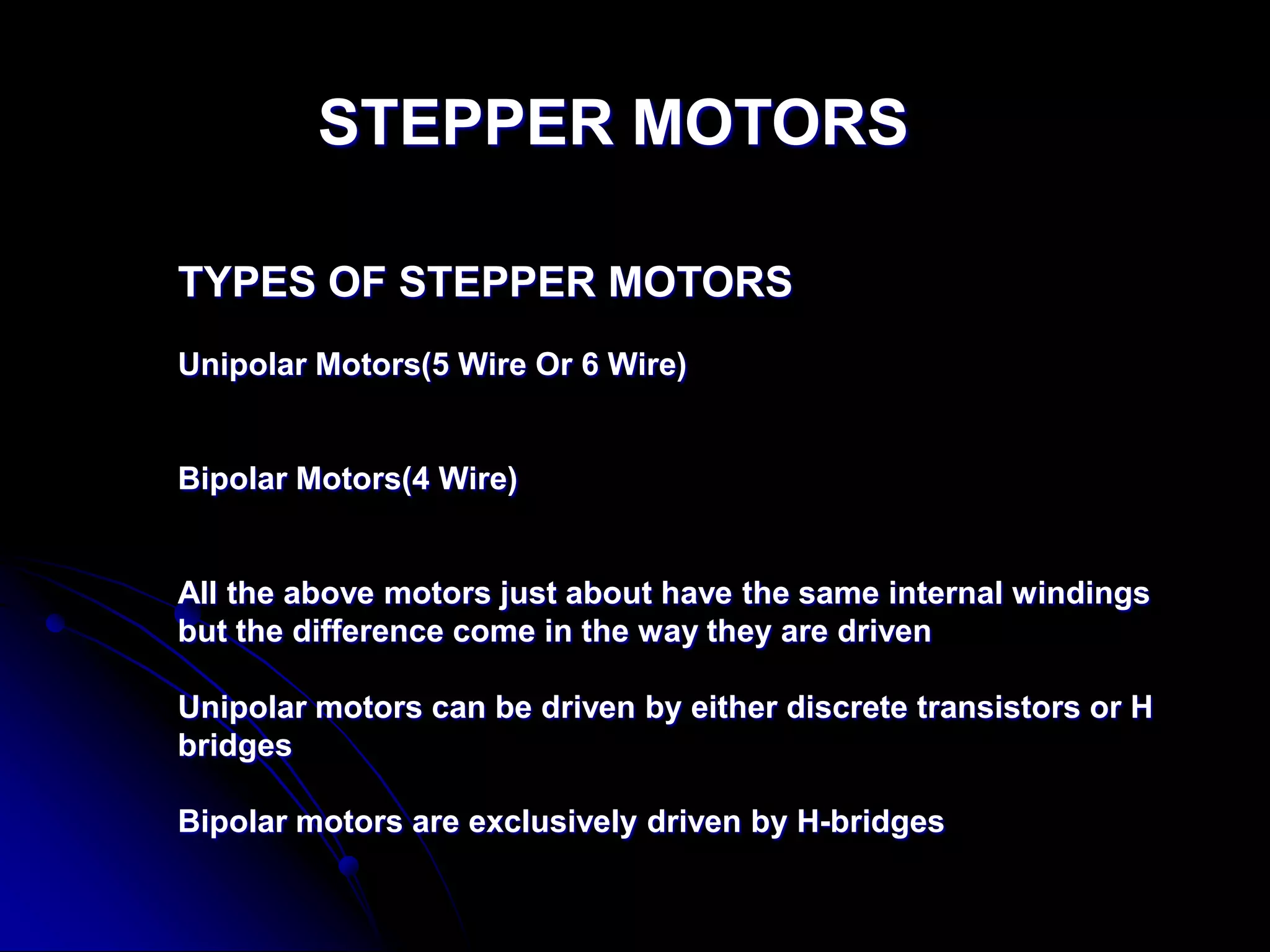 STEPPER MOTORS
TYPES OF STEPPER MOTORS
Unipolar Motors(5 Wire Or 6 Wire)
Bipolar Motors(4 Wire)
All the above motors just about have the same internal windings
but the difference come in the way they are driven
Unipolar motors can be driven by either discrete transistors or H
bridges
Bipolar motors are exclusively driven by H-bridges
 