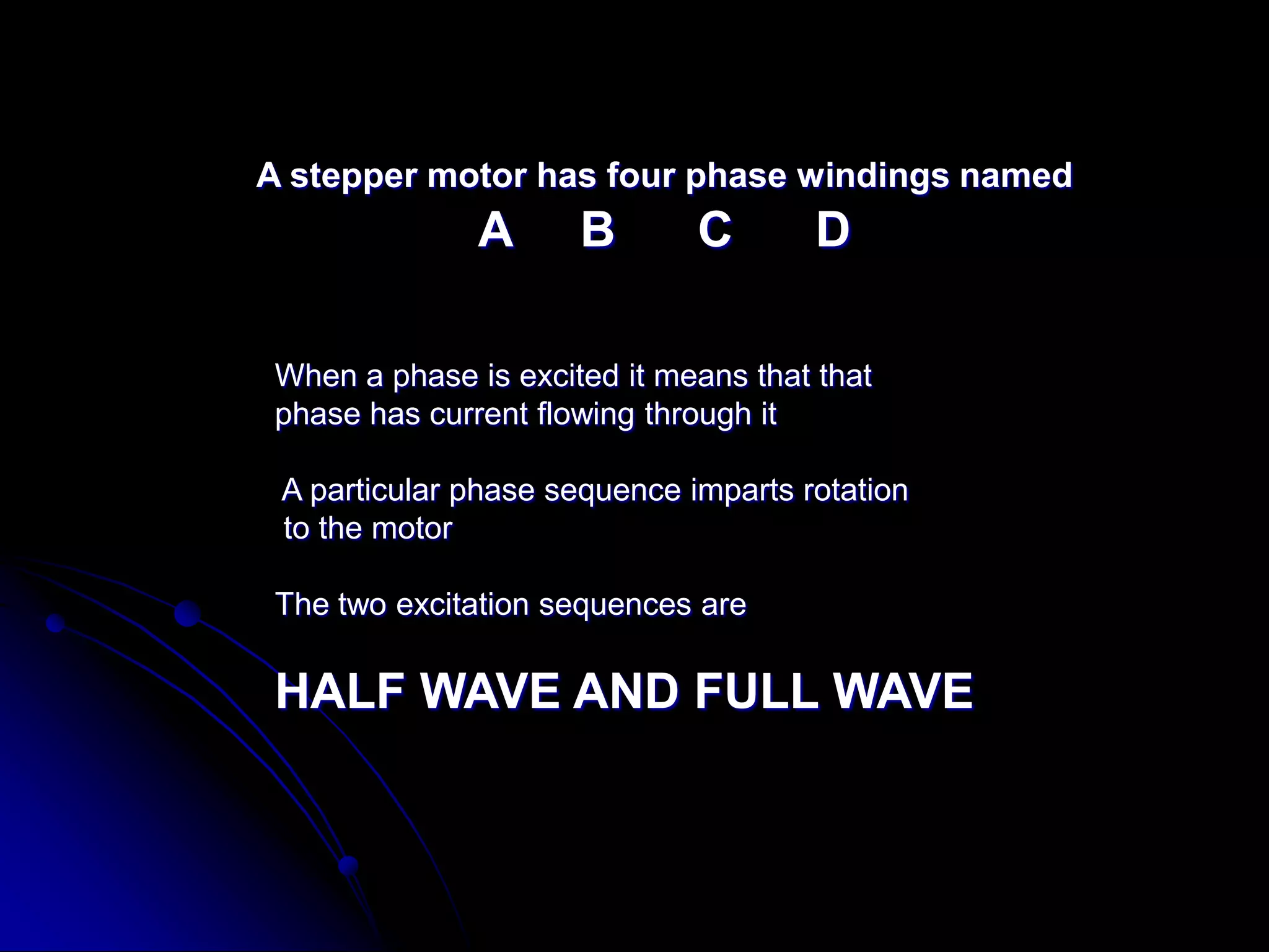 A stepper motor has four phase windings named
A B C D
When a phase is excited it means that that
phase has current flowing through it
A particular phase sequence imparts rotation
to the motor
The two excitation sequences are
HALF WAVE AND FULL WAVE
 