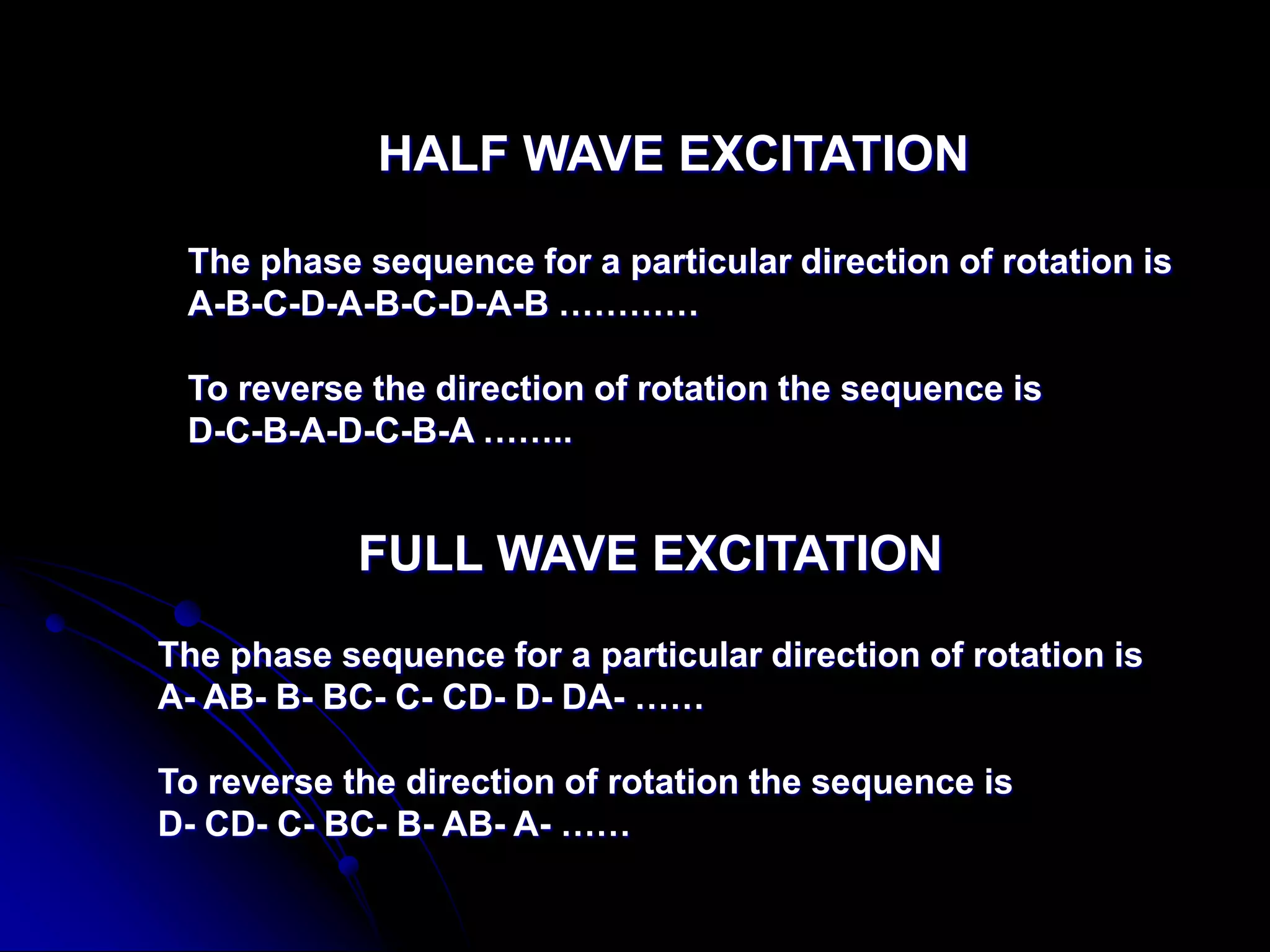 HALF WAVE EXCITATION
The phase sequence for a particular direction of rotation is
A-B-C-D-A-B-C-D-A-B …………
To reverse the direction of rotation the sequence is
D-C-B-A-D-C-B-A ……..
FULL WAVE EXCITATION
The phase sequence for a particular direction of rotation is
A- AB- B- BC- C- CD- D- DA- ……
To reverse the direction of rotation the sequence is
D- CD- C- BC- B- AB- A- ……
 
