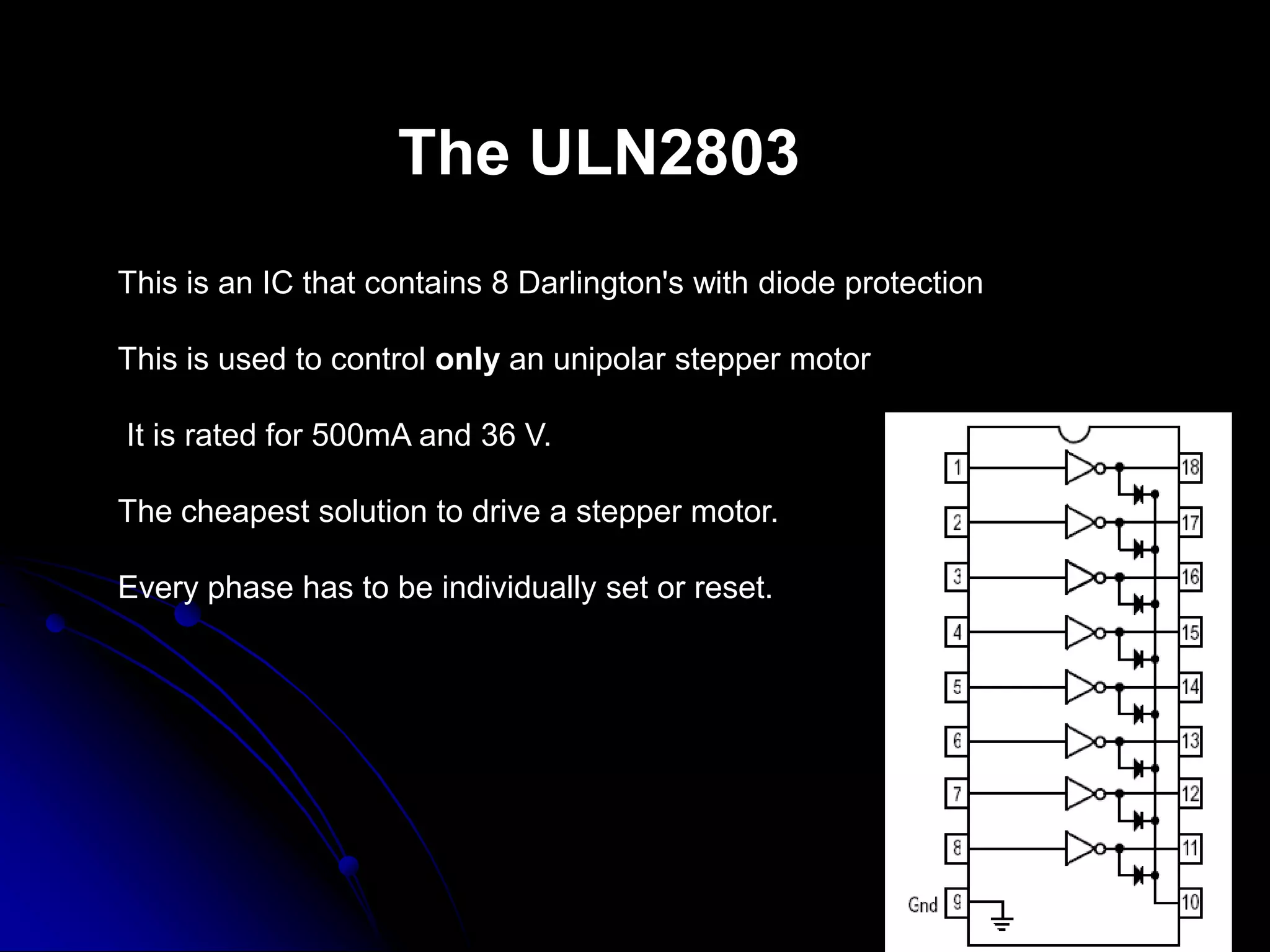 The ULN2803
This is an IC that contains 8 Darlington's with diode protection
This is used to control only an unipolar stepper motor
It is rated for 500mA and 36 V.
The cheapest solution to drive a stepper motor.
Every phase has to be individually set or reset.
 