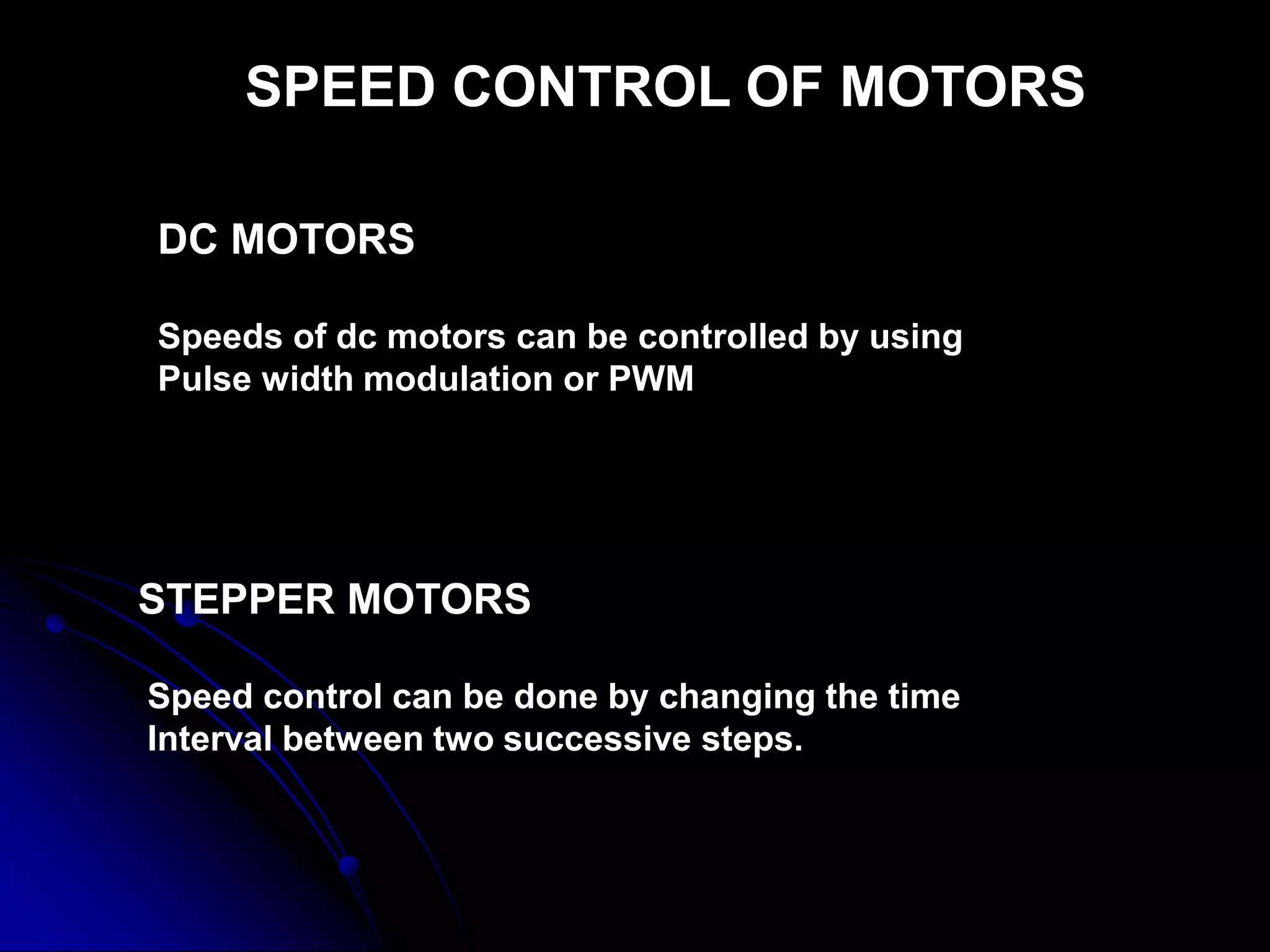 SPEED CONTROL OF MOTORS
DC MOTORS
Speeds of dc motors can be controlled by using
Pulse width modulation or PWM
STEPPER MOTORS
Speed control can be done by changing the time
Interval between two successive steps.
 