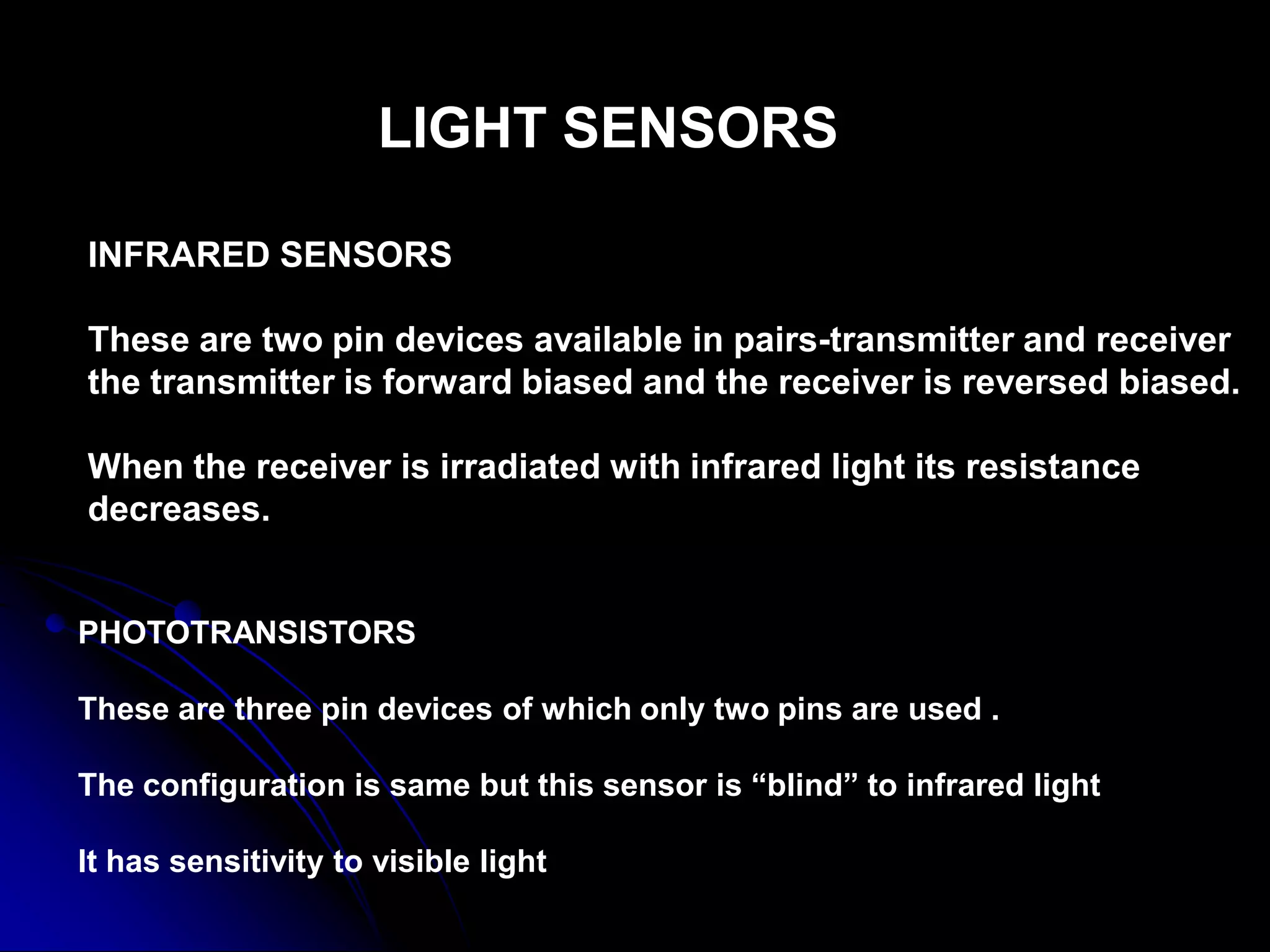 LIGHT SENSORS
INFRARED SENSORS
These are two pin devices available in pairs-transmitter and receiver
the transmitter is forward biased and the receiver is reversed biased.
When the receiver is irradiated with infrared light its resistance
decreases.
PHOTOTRANSISTORS
These are three pin devices of which only two pins are used .
The configuration is same but this sensor is “blind” to infrared light
It has sensitivity to visible light
 