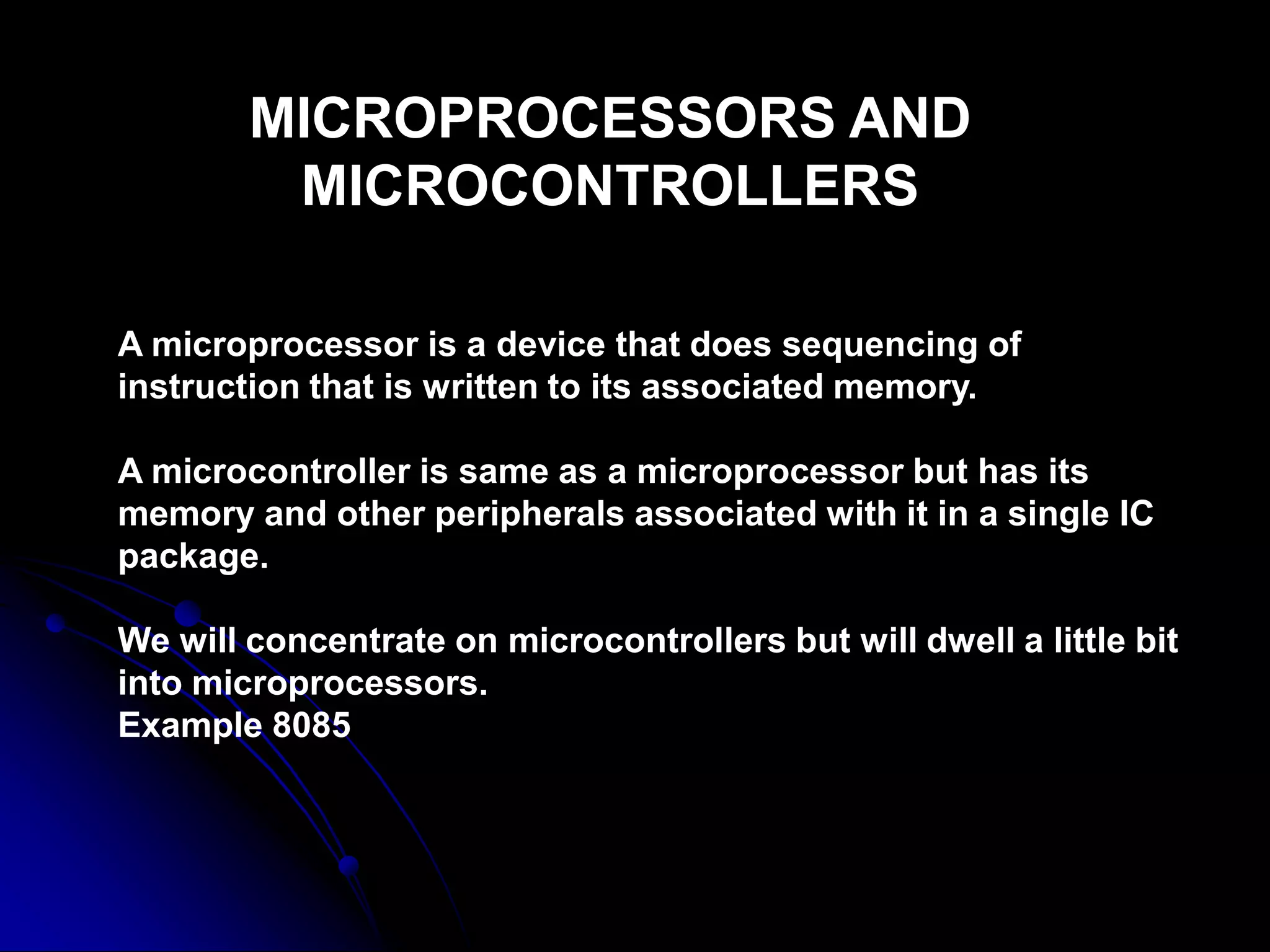 MICROPROCESSORS AND
MICROCONTROLLERS
A microprocessor is a device that does sequencing of
instruction that is written to its associated memory.
A microcontroller is same as a microprocessor but has its
memory and other peripherals associated with it in a single IC
package.
We will concentrate on microcontrollers but will dwell a little bit
into microprocessors.
Example 8085
 