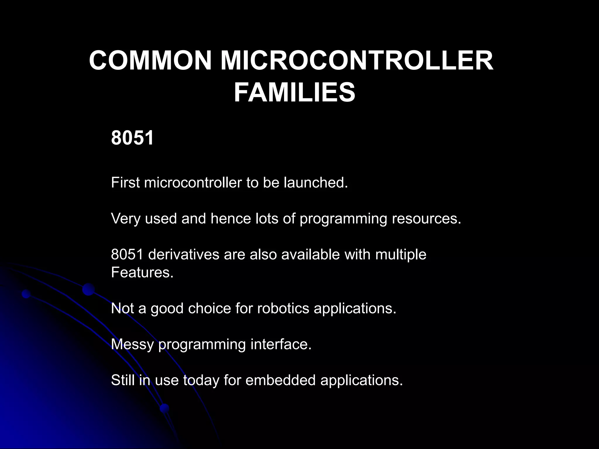 COMMON MICROCONTROLLER
FAMILIES
8051
First microcontroller to be launched.
Very used and hence lots of programming resources.
8051 derivatives are also available with multiple
Features.
Not a good choice for robotics applications.
Messy programming interface.
Still in use today for embedded applications.
 