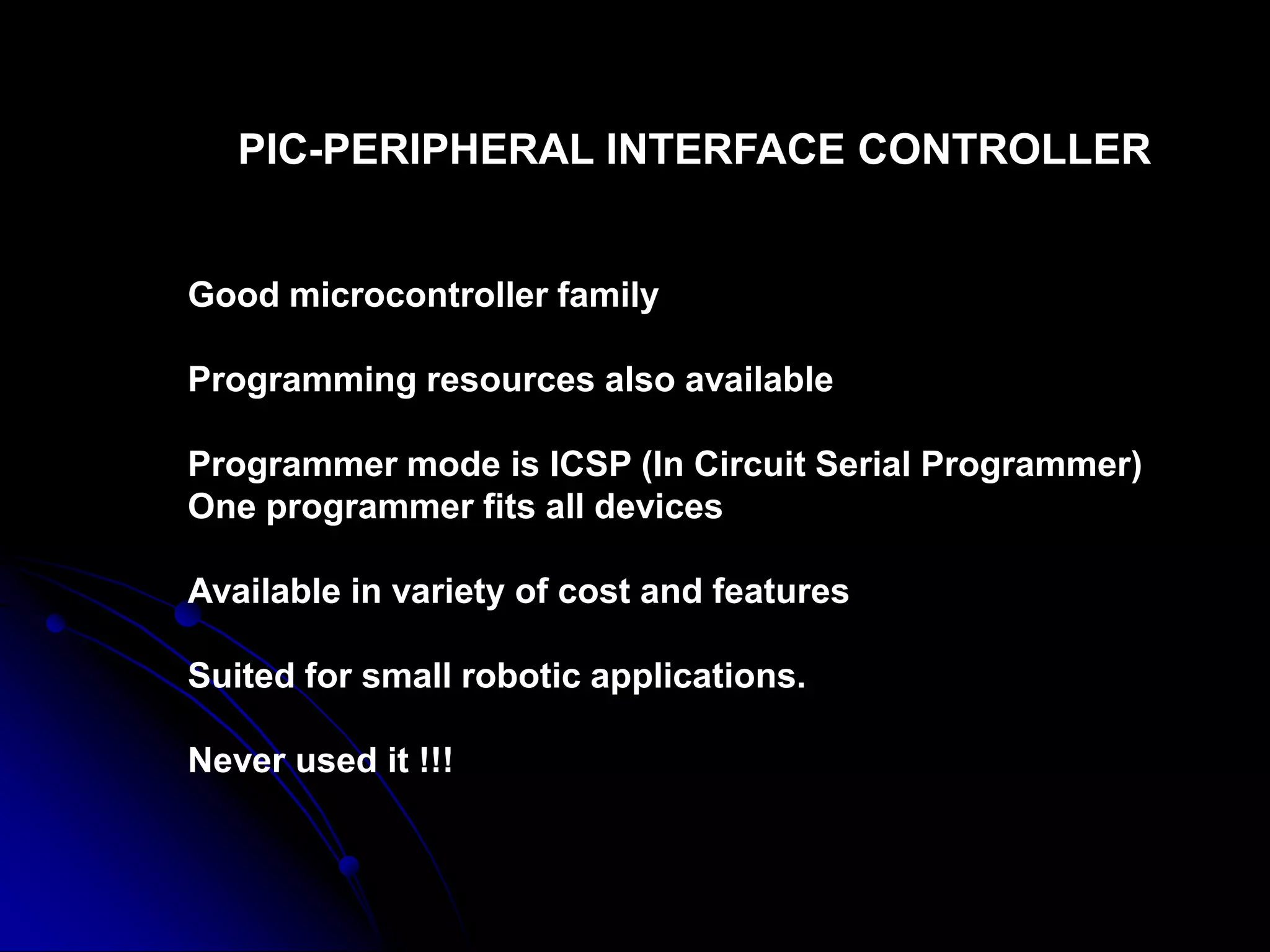 PIC-PERIPHERAL INTERFACE CONTROLLER
Good microcontroller family
Programming resources also available
Programmer mode is ICSP (In Circuit Serial Programmer)
One programmer fits all devices
Available in variety of cost and features
Suited for small robotic applications.
Never used it !!!
 
