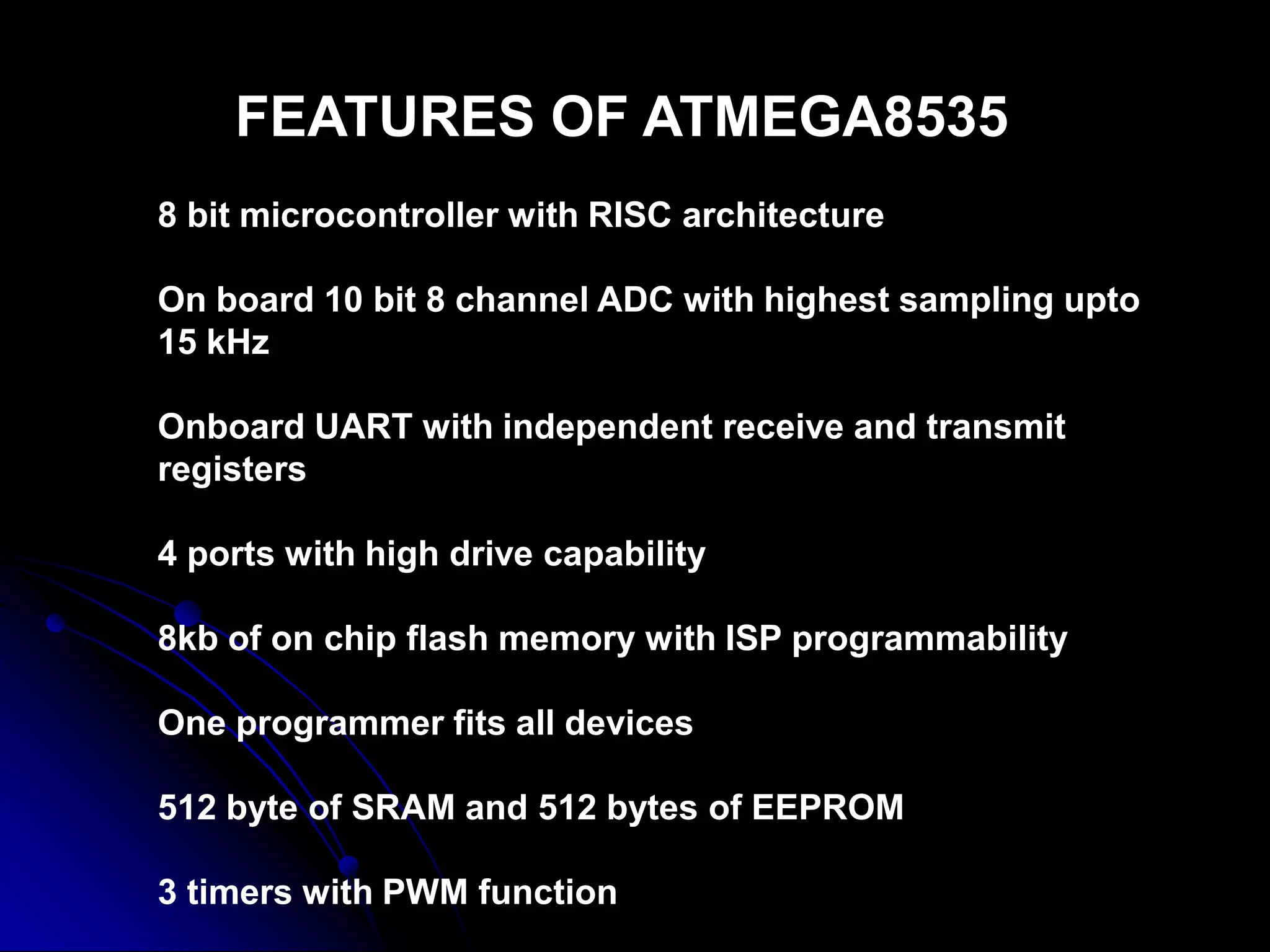 FEATURES OF ATMEGA8535
8 bit microcontroller with RISC architecture
On board 10 bit 8 channel ADC with highest sampling upto
15 kHz
Onboard UART with independent receive and transmit
registers
4 ports with high drive capability
8kb of on chip flash memory with ISP programmability
One programmer fits all devices
512 byte of SRAM and 512 bytes of EEPROM
3 timers with PWM function
 